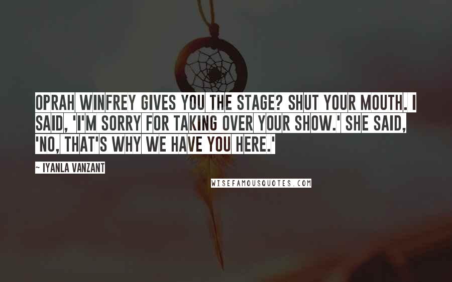 Iyanla Vanzant Quotes: Oprah Winfrey gives you the stage? Shut your mouth. I said, 'I'm sorry for taking over your show.' She said, 'No, that's why we have you here.'