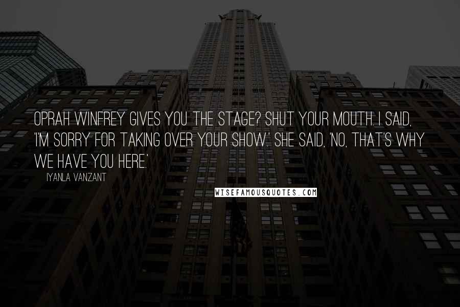 Iyanla Vanzant Quotes: Oprah Winfrey gives you the stage? Shut your mouth. I said, 'I'm sorry for taking over your show.' She said, 'No, that's why we have you here.'