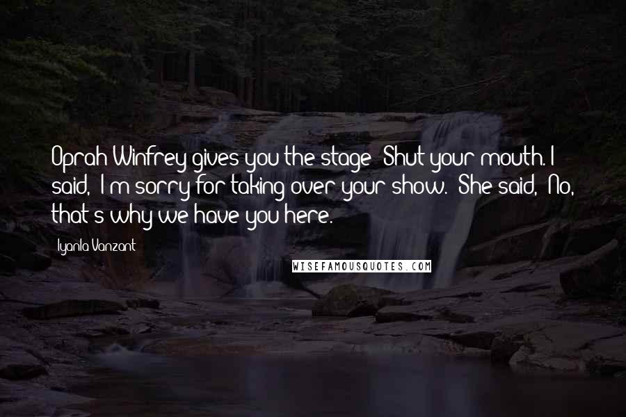 Iyanla Vanzant Quotes: Oprah Winfrey gives you the stage? Shut your mouth. I said, 'I'm sorry for taking over your show.' She said, 'No, that's why we have you here.'