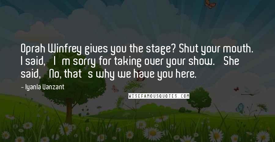 Iyanla Vanzant Quotes: Oprah Winfrey gives you the stage? Shut your mouth. I said, 'I'm sorry for taking over your show.' She said, 'No, that's why we have you here.'