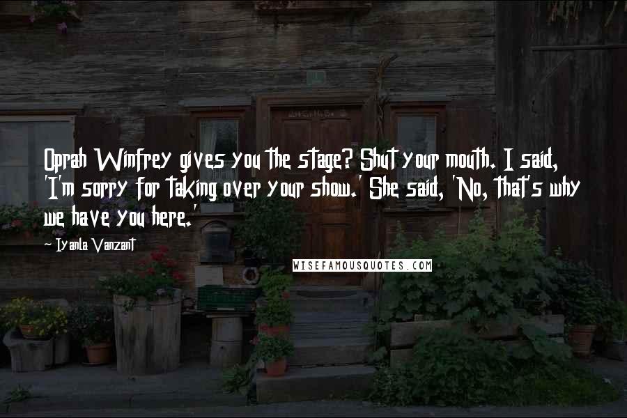 Iyanla Vanzant Quotes: Oprah Winfrey gives you the stage? Shut your mouth. I said, 'I'm sorry for taking over your show.' She said, 'No, that's why we have you here.'
