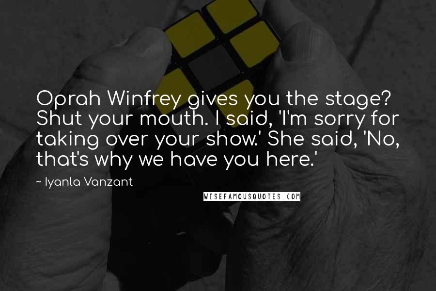 Iyanla Vanzant Quotes: Oprah Winfrey gives you the stage? Shut your mouth. I said, 'I'm sorry for taking over your show.' She said, 'No, that's why we have you here.'