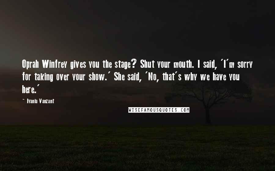 Iyanla Vanzant Quotes: Oprah Winfrey gives you the stage? Shut your mouth. I said, 'I'm sorry for taking over your show.' She said, 'No, that's why we have you here.'