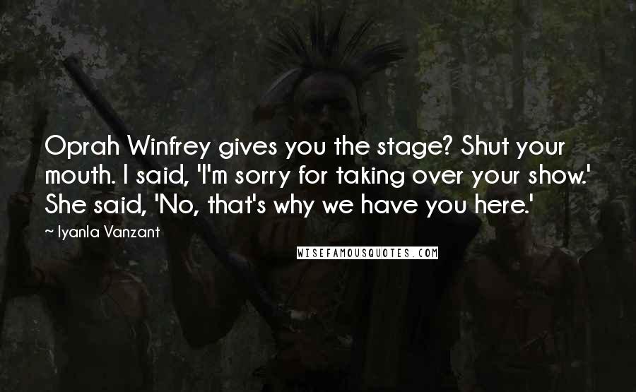 Iyanla Vanzant Quotes: Oprah Winfrey gives you the stage? Shut your mouth. I said, 'I'm sorry for taking over your show.' She said, 'No, that's why we have you here.'