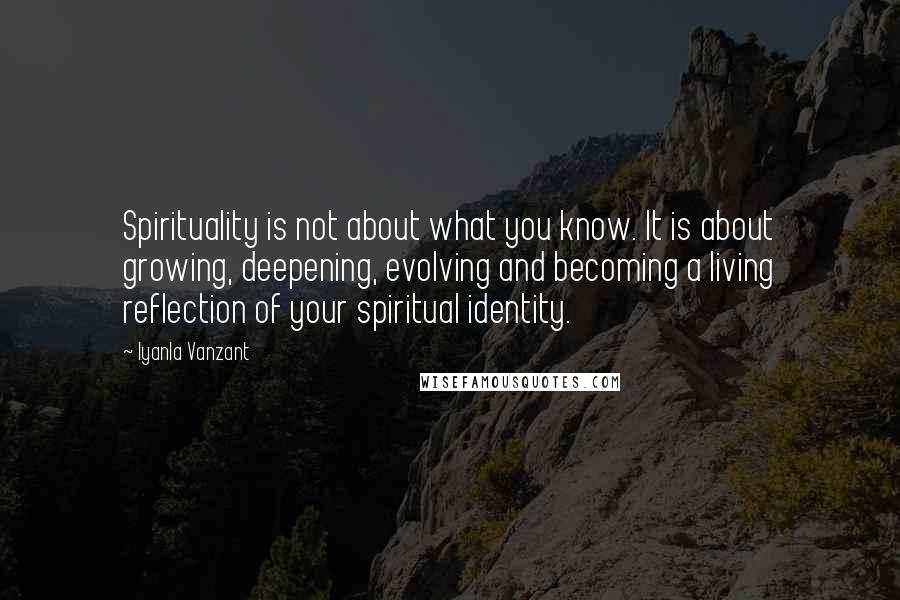 Iyanla Vanzant Quotes: Spirituality is not about what you know. It is about growing, deepening, evolving and becoming a living reflection of your spiritual identity.