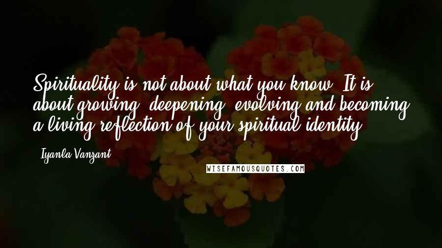 Iyanla Vanzant Quotes: Spirituality is not about what you know. It is about growing, deepening, evolving and becoming a living reflection of your spiritual identity.