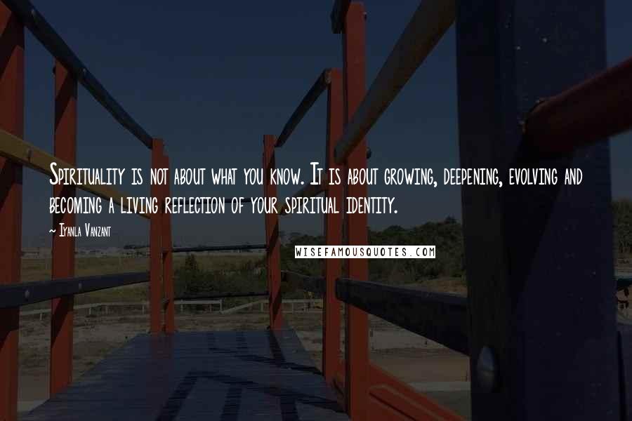 Iyanla Vanzant Quotes: Spirituality is not about what you know. It is about growing, deepening, evolving and becoming a living reflection of your spiritual identity.