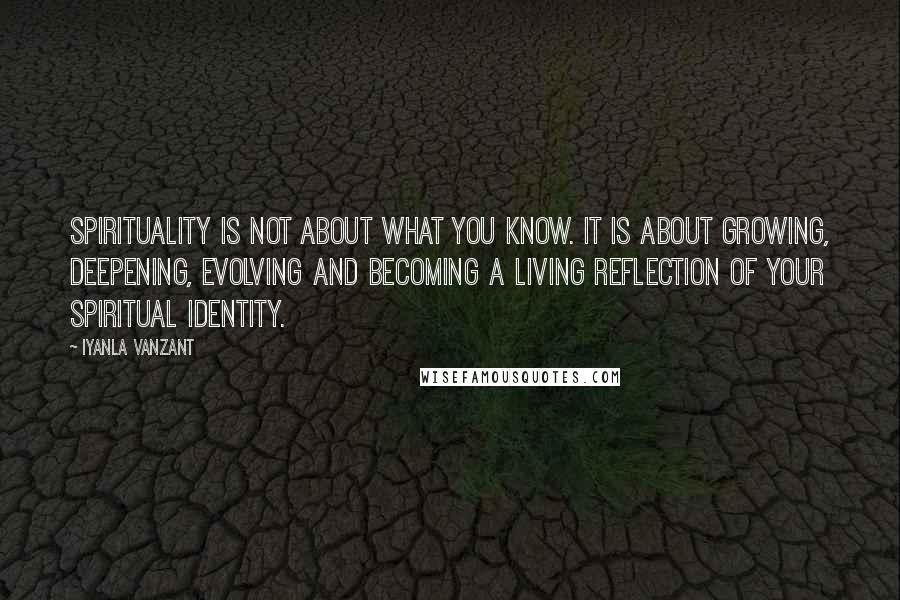 Iyanla Vanzant Quotes: Spirituality is not about what you know. It is about growing, deepening, evolving and becoming a living reflection of your spiritual identity.