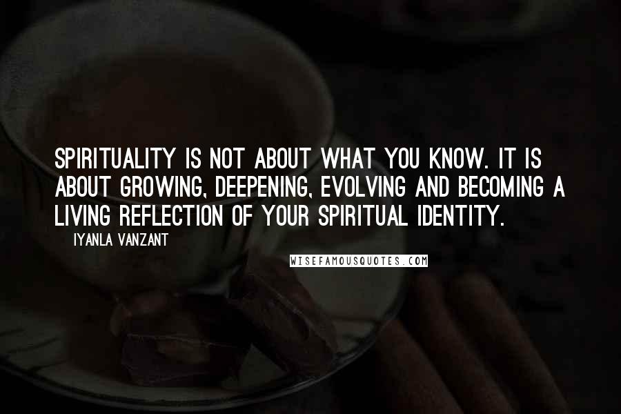 Iyanla Vanzant Quotes: Spirituality is not about what you know. It is about growing, deepening, evolving and becoming a living reflection of your spiritual identity.