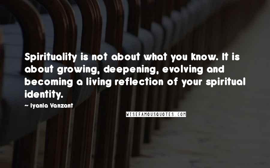 Iyanla Vanzant Quotes: Spirituality is not about what you know. It is about growing, deepening, evolving and becoming a living reflection of your spiritual identity.