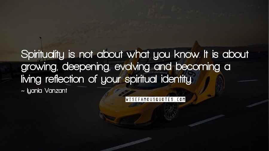 Iyanla Vanzant Quotes: Spirituality is not about what you know. It is about growing, deepening, evolving and becoming a living reflection of your spiritual identity.