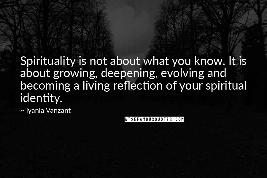 Iyanla Vanzant Quotes: Spirituality is not about what you know. It is about growing, deepening, evolving and becoming a living reflection of your spiritual identity.