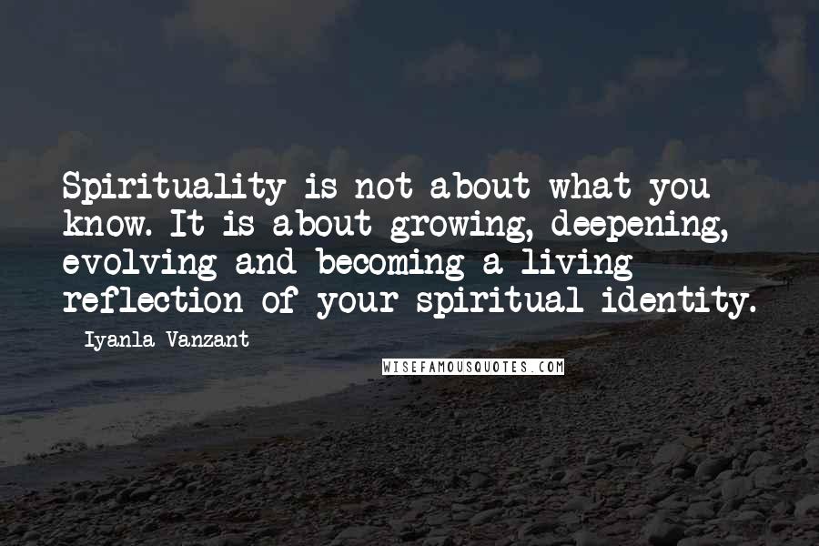 Iyanla Vanzant Quotes: Spirituality is not about what you know. It is about growing, deepening, evolving and becoming a living reflection of your spiritual identity.