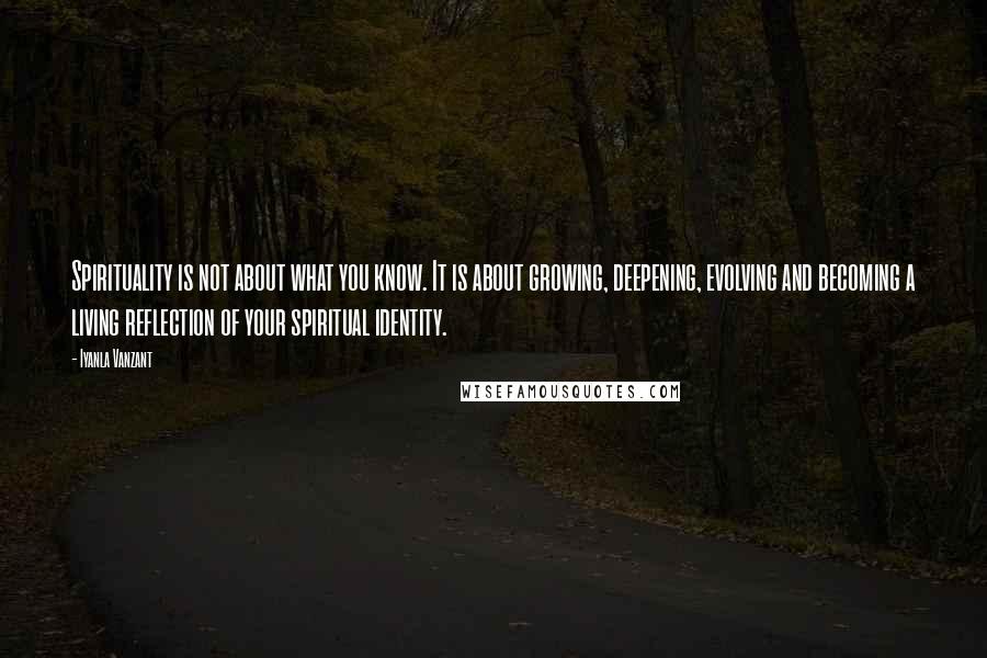 Iyanla Vanzant Quotes: Spirituality is not about what you know. It is about growing, deepening, evolving and becoming a living reflection of your spiritual identity.