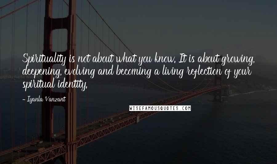 Iyanla Vanzant Quotes: Spirituality is not about what you know. It is about growing, deepening, evolving and becoming a living reflection of your spiritual identity.