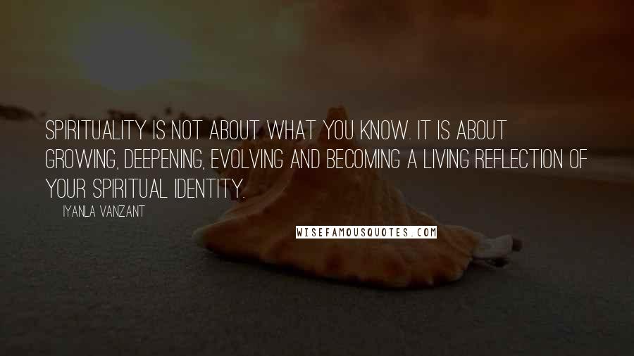 Iyanla Vanzant Quotes: Spirituality is not about what you know. It is about growing, deepening, evolving and becoming a living reflection of your spiritual identity.