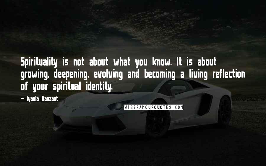 Iyanla Vanzant Quotes: Spirituality is not about what you know. It is about growing, deepening, evolving and becoming a living reflection of your spiritual identity.