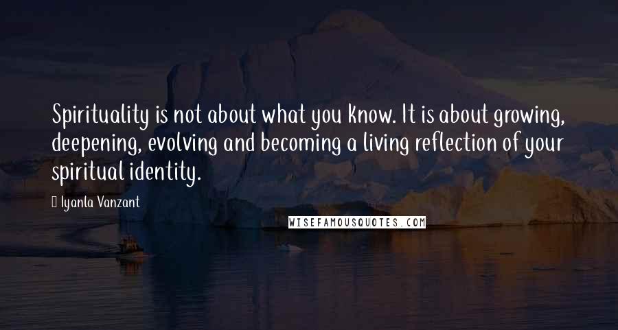 Iyanla Vanzant Quotes: Spirituality is not about what you know. It is about growing, deepening, evolving and becoming a living reflection of your spiritual identity.