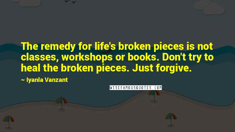 Iyanla Vanzant Quotes: The remedy for life's broken pieces is not classes, workshops or books. Don't try to heal the broken pieces. Just forgive.