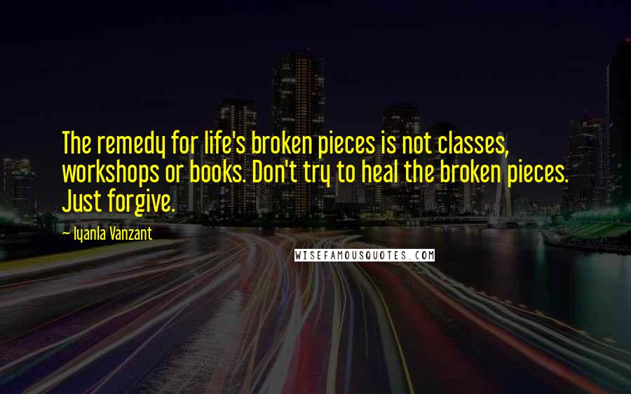 Iyanla Vanzant Quotes: The remedy for life's broken pieces is not classes, workshops or books. Don't try to heal the broken pieces. Just forgive.