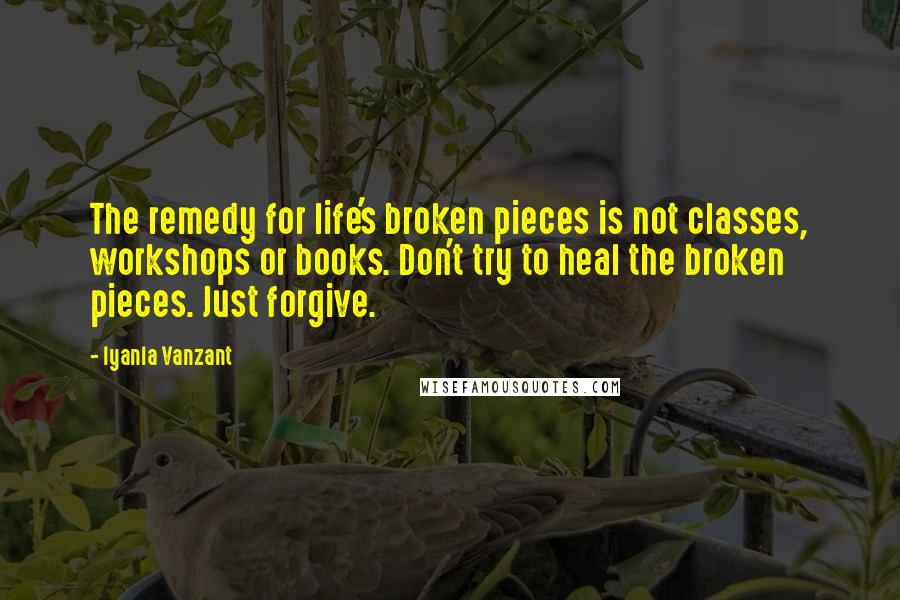 Iyanla Vanzant Quotes: The remedy for life's broken pieces is not classes, workshops or books. Don't try to heal the broken pieces. Just forgive.