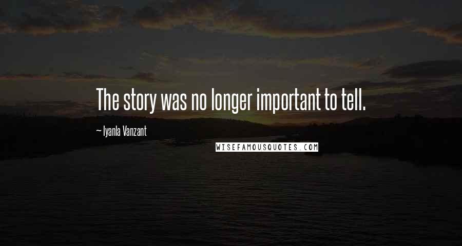 Iyanla Vanzant Quotes: The story was no longer important to tell.