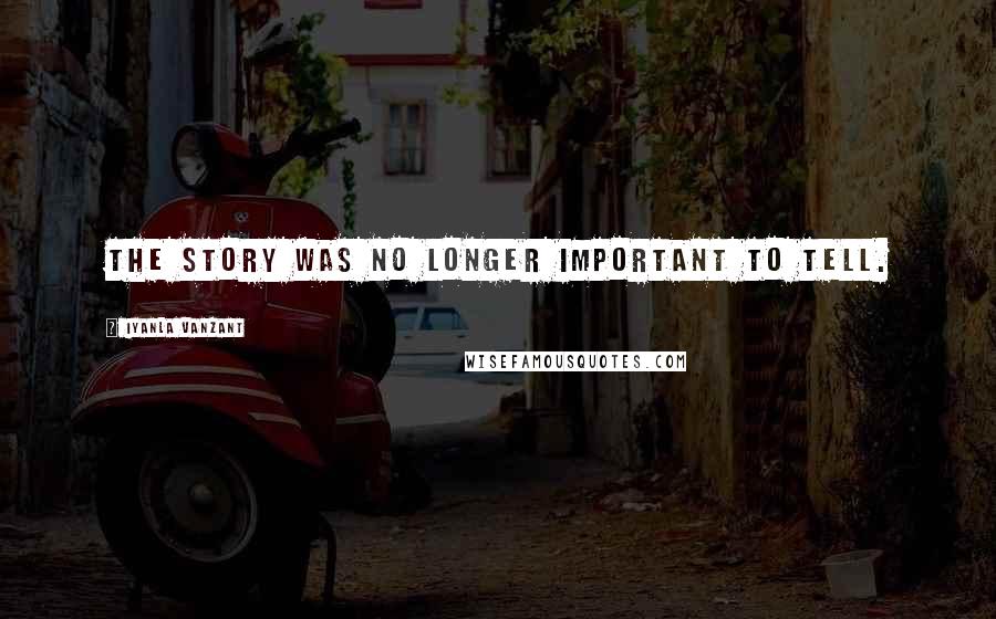 Iyanla Vanzant Quotes: The story was no longer important to tell.