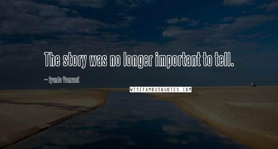 Iyanla Vanzant Quotes: The story was no longer important to tell.