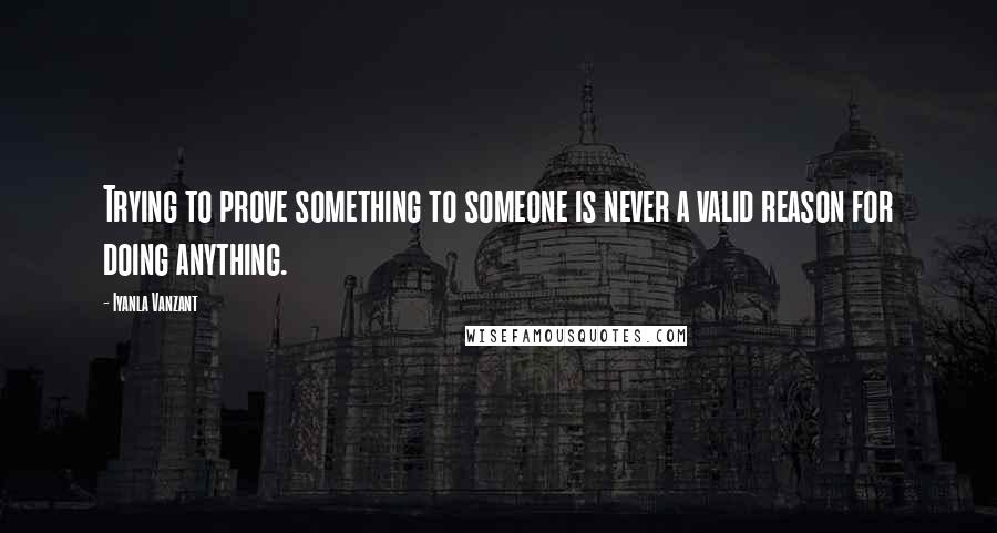 Iyanla Vanzant Quotes: Trying to prove something to someone is never a valid reason for doing anything.