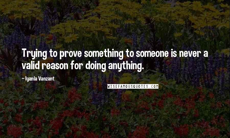 Iyanla Vanzant Quotes: Trying to prove something to someone is never a valid reason for doing anything.