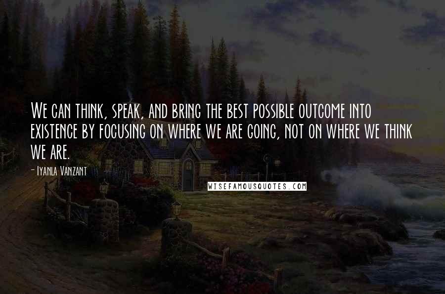 Iyanla Vanzant Quotes: We can think, speak, and bring the best possible outcome into existence by focusing on where we are going, not on where we think we are.