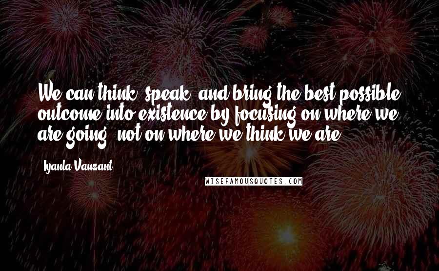 Iyanla Vanzant Quotes: We can think, speak, and bring the best possible outcome into existence by focusing on where we are going, not on where we think we are.