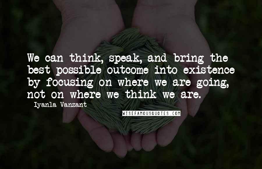 Iyanla Vanzant Quotes: We can think, speak, and bring the best possible outcome into existence by focusing on where we are going, not on where we think we are.