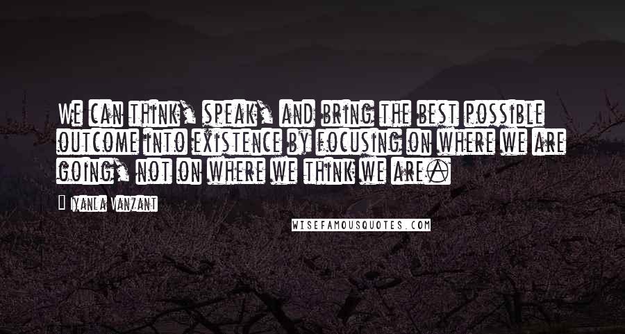 Iyanla Vanzant Quotes: We can think, speak, and bring the best possible outcome into existence by focusing on where we are going, not on where we think we are.