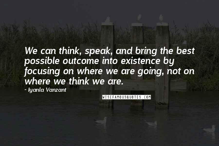 Iyanla Vanzant Quotes: We can think, speak, and bring the best possible outcome into existence by focusing on where we are going, not on where we think we are.