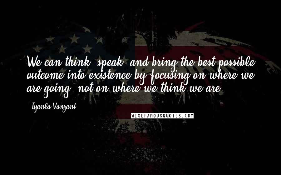 Iyanla Vanzant Quotes: We can think, speak, and bring the best possible outcome into existence by focusing on where we are going, not on where we think we are.