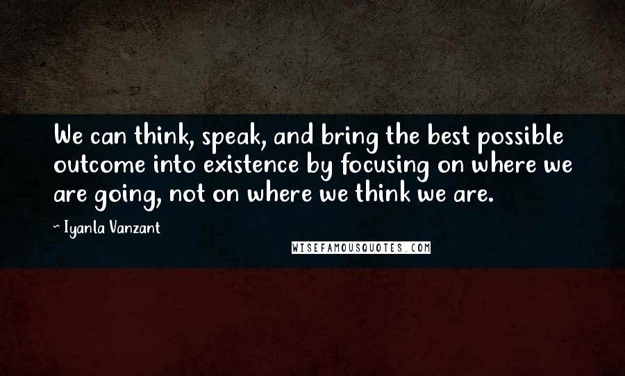 Iyanla Vanzant Quotes: We can think, speak, and bring the best possible outcome into existence by focusing on where we are going, not on where we think we are.