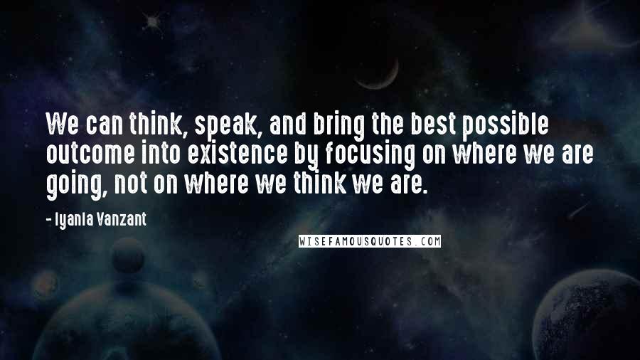 Iyanla Vanzant Quotes: We can think, speak, and bring the best possible outcome into existence by focusing on where we are going, not on where we think we are.