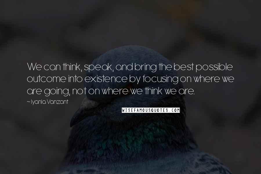 Iyanla Vanzant Quotes: We can think, speak, and bring the best possible outcome into existence by focusing on where we are going, not on where we think we are.