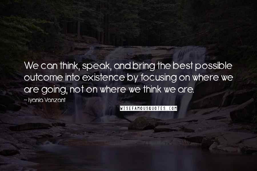 Iyanla Vanzant Quotes: We can think, speak, and bring the best possible outcome into existence by focusing on where we are going, not on where we think we are.