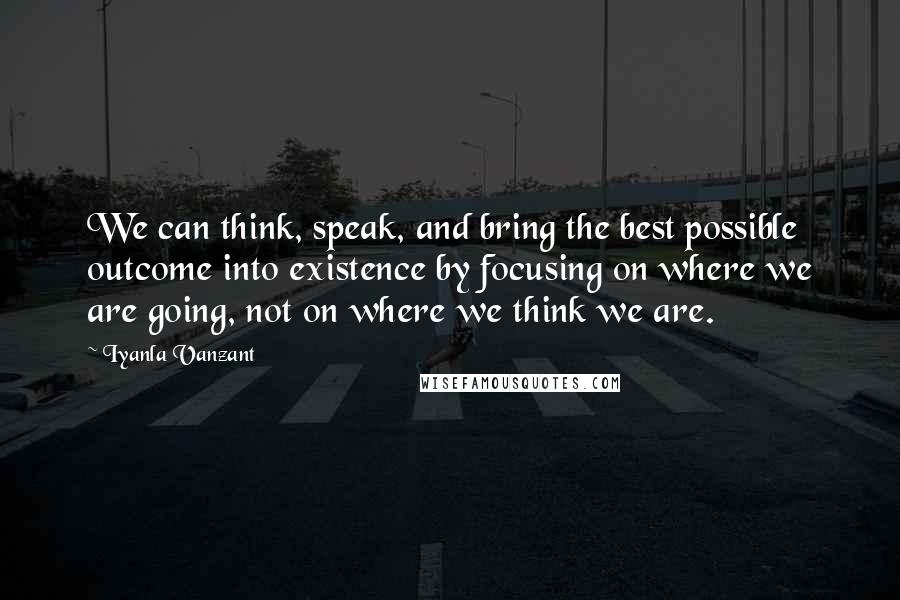 Iyanla Vanzant Quotes: We can think, speak, and bring the best possible outcome into existence by focusing on where we are going, not on where we think we are.