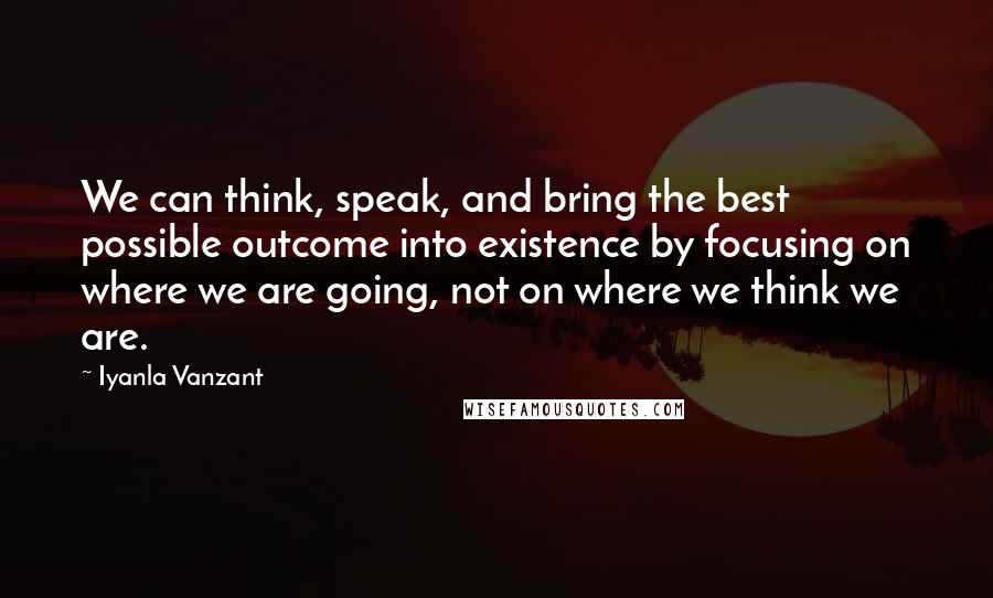Iyanla Vanzant Quotes: We can think, speak, and bring the best possible outcome into existence by focusing on where we are going, not on where we think we are.
