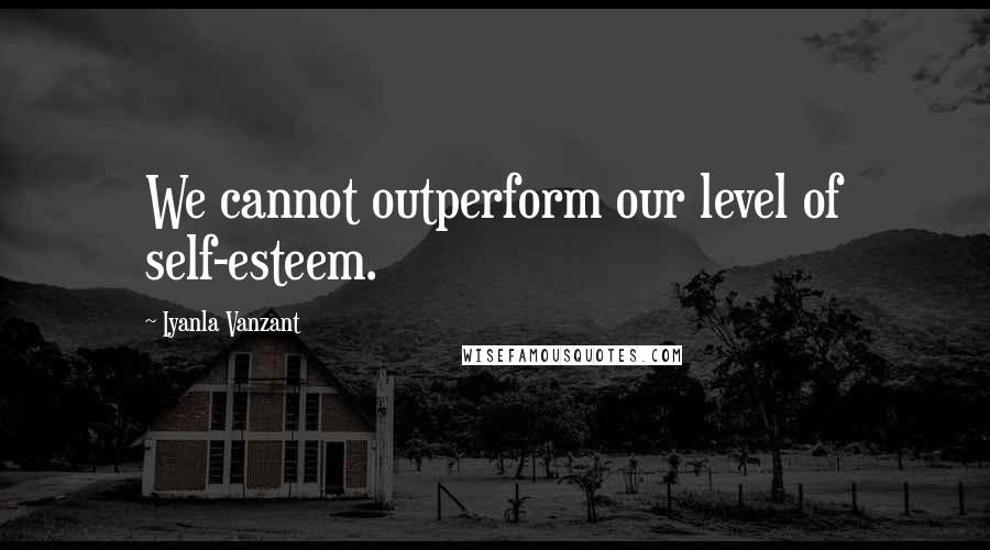 Iyanla Vanzant Quotes: We cannot outperform our level of self-esteem.