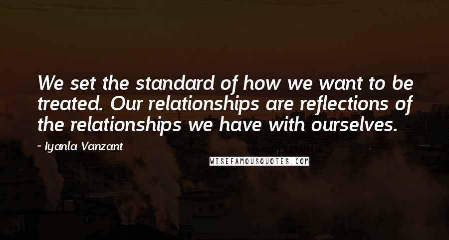 Iyanla Vanzant Quotes: We set the standard of how we want to be treated. Our relationships are reflections of the relationships we have with ourselves.