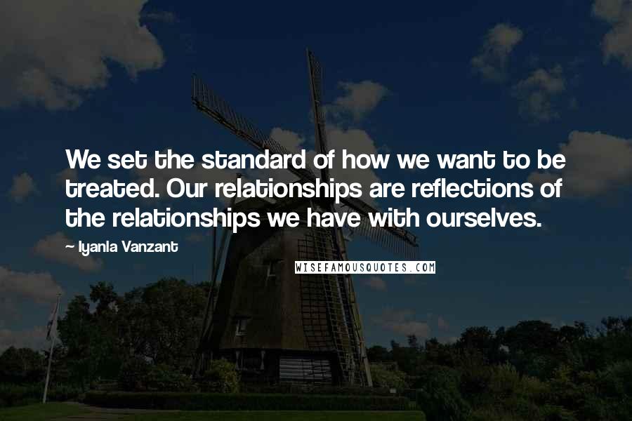 Iyanla Vanzant Quotes: We set the standard of how we want to be treated. Our relationships are reflections of the relationships we have with ourselves.