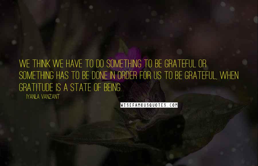 Iyanla Vanzant Quotes: We think we have to do something to be grateful or something has to be done in order for us to be grateful, when gratitude is a state of being.