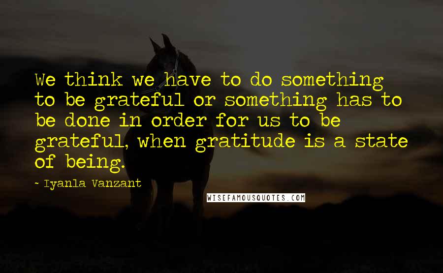 Iyanla Vanzant Quotes: We think we have to do something to be grateful or something has to be done in order for us to be grateful, when gratitude is a state of being.