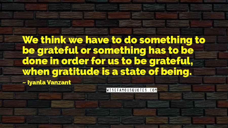 Iyanla Vanzant Quotes: We think we have to do something to be grateful or something has to be done in order for us to be grateful, when gratitude is a state of being.