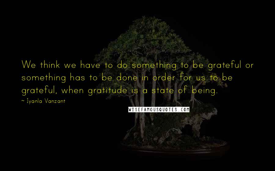 Iyanla Vanzant Quotes: We think we have to do something to be grateful or something has to be done in order for us to be grateful, when gratitude is a state of being.