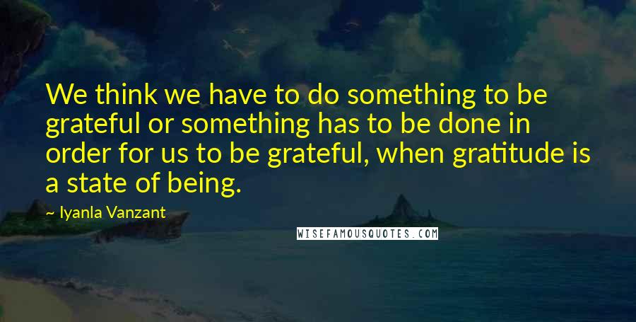 Iyanla Vanzant Quotes: We think we have to do something to be grateful or something has to be done in order for us to be grateful, when gratitude is a state of being.